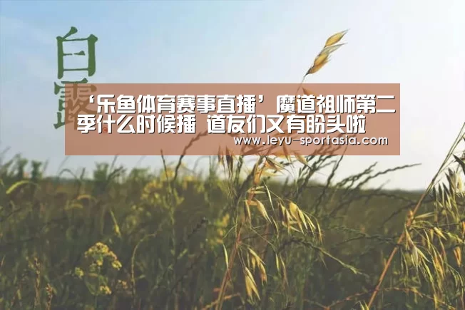 ‘乐鱼体育赛事直播’魔道祖师第二季什么时候播 道友们又有盼头啦(图3) 乐鱼电竞平台